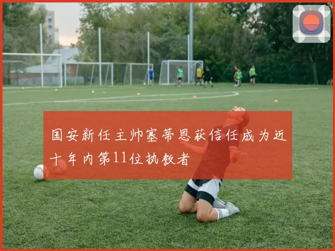 国安新任主帅塞蒂恩获信任成为近十年内第11位执教者