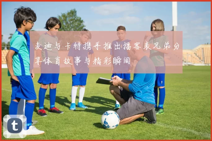 麦迪与卡特携手推出播客表兄弟分享体育故事与精彩瞬间