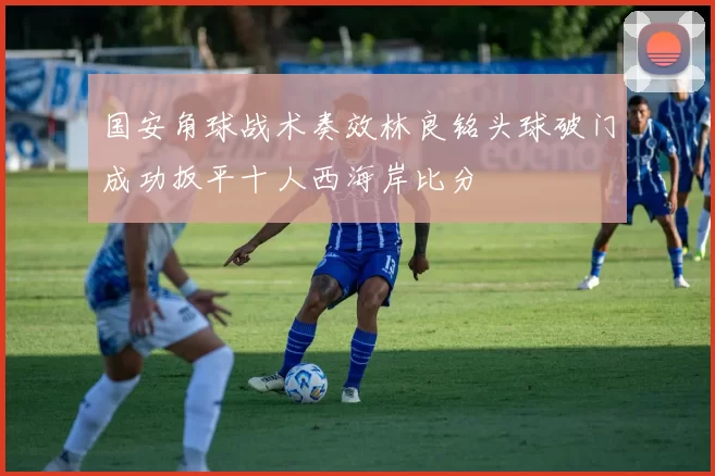 国安角球战术奏效林良铭头球破门成功扳平十人西海岸比分