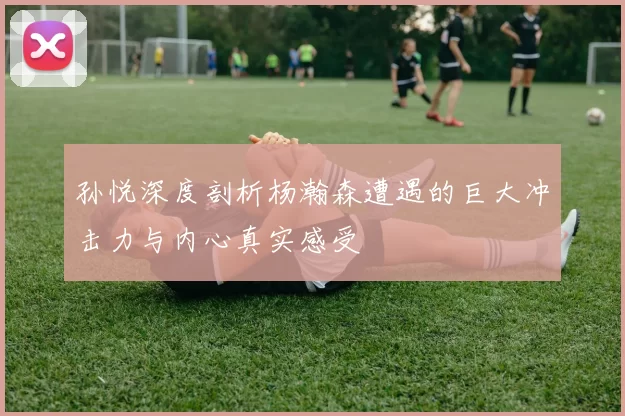 孙悦深度剖析杨瀚森遭遇的巨大冲击力与内心真实感受