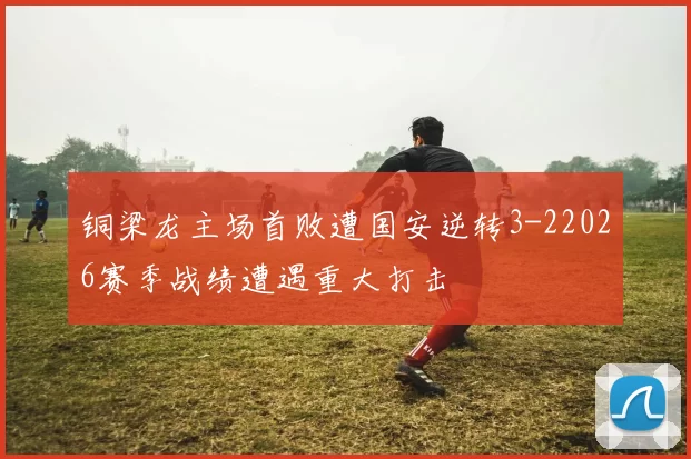 铜梁龙主场首败遭国安逆转3-22026赛季战绩遭遇重大打击