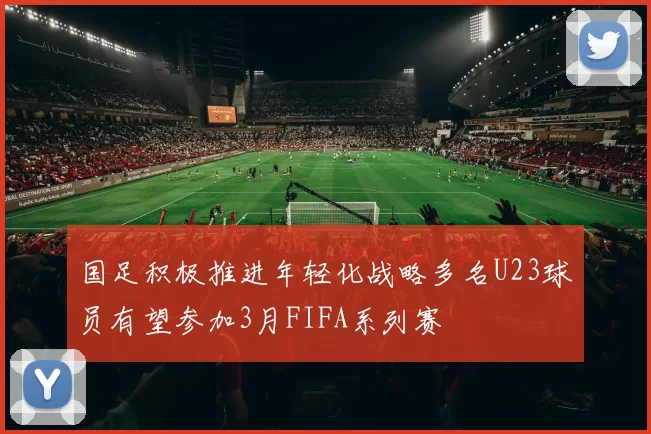国足积极推进年轻化战略多名U23球员有望参加3月FIFA系列赛