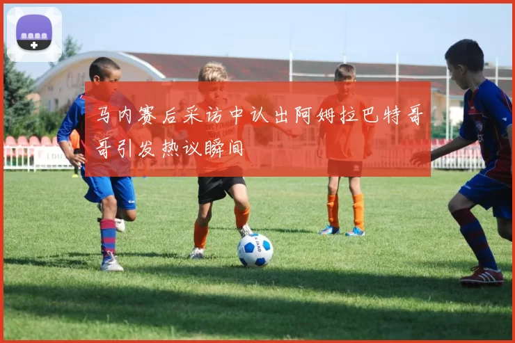马内赛后采访中认出阿姆拉巴特哥哥引发热议瞬间
