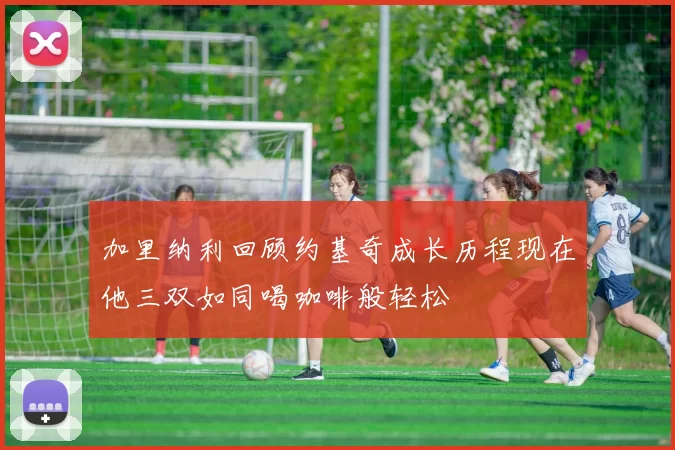 加里纳利回顾约基奇成长历程现在他三双如同喝咖啡般轻松