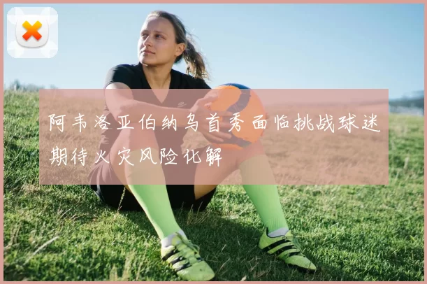 阿韦洛亚伯纳乌首秀面临挑战球迷期待火灾风险化解