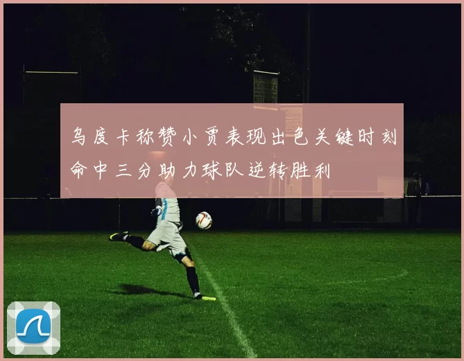 乌度卡称赞小贾表现出色关键时刻命中三分助力球队逆转胜利